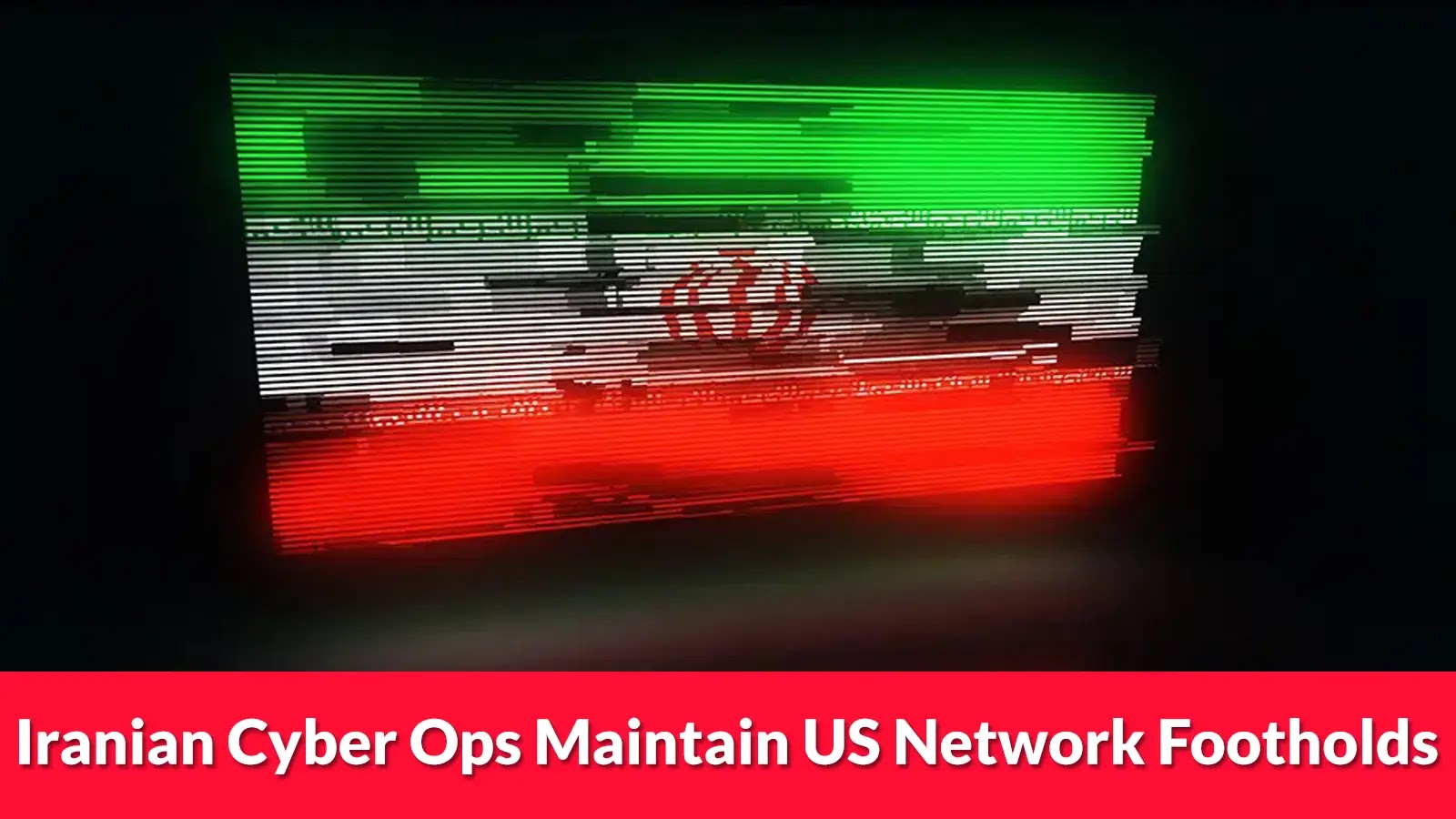 A distorted image of the Iranian flag with digital glitch effects, accompanied by the headline: Iranian Cyber Ops Maintain US Network Footholds on a bright red banner at the bottom.